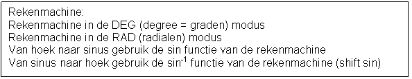 Tekstvak: Rekenmachine:
Rekenmachine in de DEG (degree = graden) modus
Rekenmachine in de RAD (radialen) modus
Van hoek naar sinus gebruik de sin functie van de rekenmachine
Van sinus naar hoek gebruik de sin-1 functie van de rekenmachine (shift sin)


